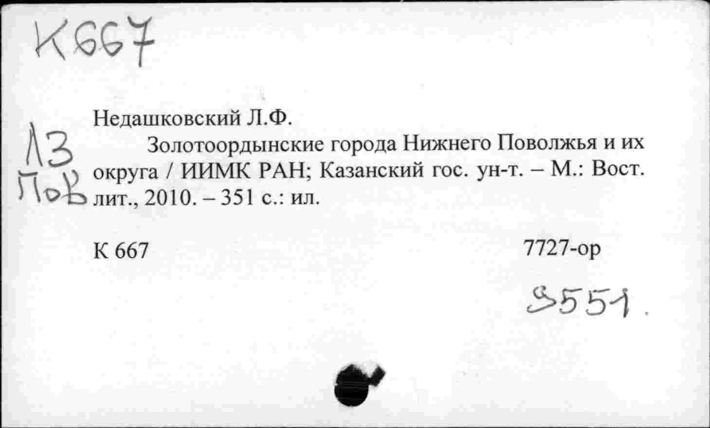 ﻿. Недашковский Л.Ф.
Д SZ Золотоордынские города Нижнего Поволжья и их
- і) округа / ИИМК РАН; Казанский гос. ун-т. - М.: Вост, лит., 2010. - 351 с.: ил.
К 667
7727-ор